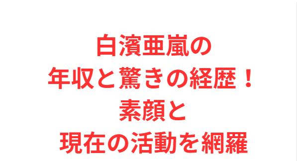 白濱亜嵐の年収と驚きの経歴！素顔と現在の活動を網羅