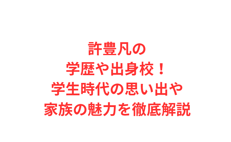 許豊凡の学歴や出身校！学生時代の思い出や家族の魅力を徹底解説