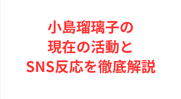 小島瑠璃子の現在の活動とSNS反応を徹底解説