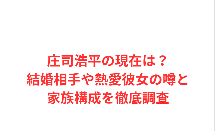 庄司浩平の現在は？結婚相手や熱愛彼女の噂と家族構成を徹底調査