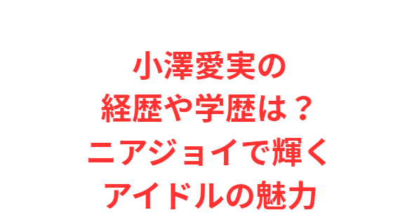 小澤愛実の経歴や学歴は？ニアジョイで輝くアイドルの魅力
