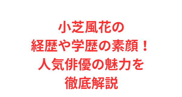 小芝風花の経歴や学歴の素顔！人気俳優の魅力を徹底解説