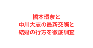 橋本環奈と中川大志の最新交際と結婚の行方を徹底調査
