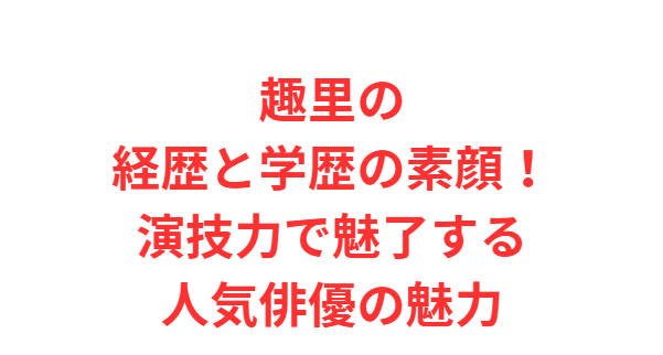 趣里の経歴と学歴の素顔！演技力で魅了する人気俳優の魅力
