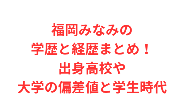 福岡みなみの学歴と経歴まとめ！出身高校や大学の偏差値と学生時代