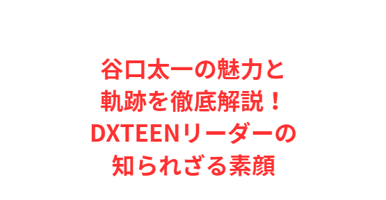 谷口太一の魅力と軌跡を徹底解説！DXTEENリーダーの知られざる素顔