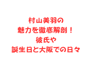 村山美羽の魅力を徹底解剖！彼氏や誕生日と大阪での日々
