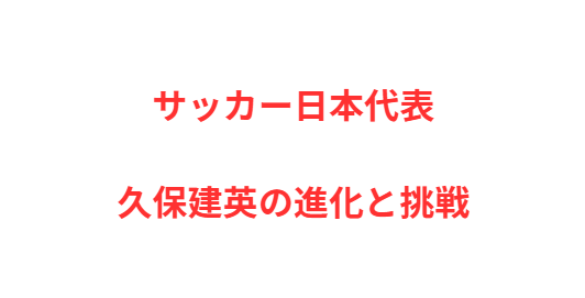 サッカー日本代表の至宝・久保建英の進化と挑戦