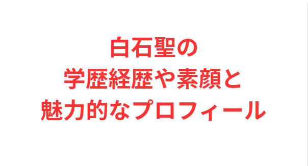 白石聖の学歴経歴や素顔と魅力的なプロフィール