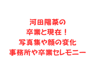 河田陽菜の卒業と現在！写真集や顔の変化・事務所や卒業セレモニー