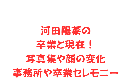河田陽菜の卒業と現在！写真集や顔の変化・事務所や卒業セレモニー