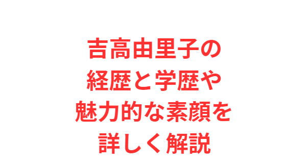 吉高由里子の経歴と学歴や魅力的な素顔を詳しく解説