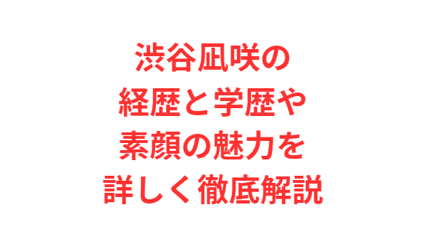 渋谷凪咲の経歴と学歴や素顔の魅力を詳しく徹底解説