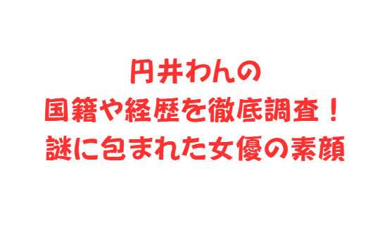 円井わんの国籍や経歴を徹底調査！謎に包まれた女優の素顔