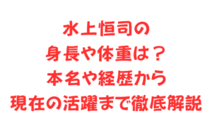 水上恒司の身長や体重は？本名や経歴から現在の活躍まで徹底解説