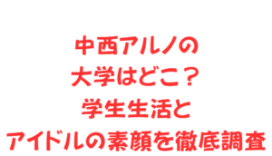 中西アルノの大学はどこ？学生生活とアイドルの素顔を徹底調査