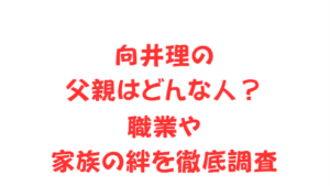 向井理の父親はどんな人？職業や家族の絆を徹底調査