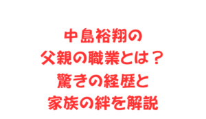 中島裕翔の父親の職業とは？驚きの経歴と家族の絆を解説