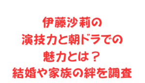 伊藤沙莉の演技力と朝ドラでの魅力とは？結婚や家族の絆を調査