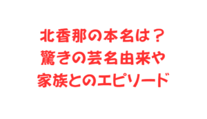北香那の本名は?驚きの芸名由来や家族とのエピソード