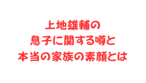 上地雄輔の息子に関する噂と本当の家族の素顔とは