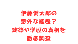 伊藤健太郎の意外な経歴?建築や学歴の真相を徹底調査