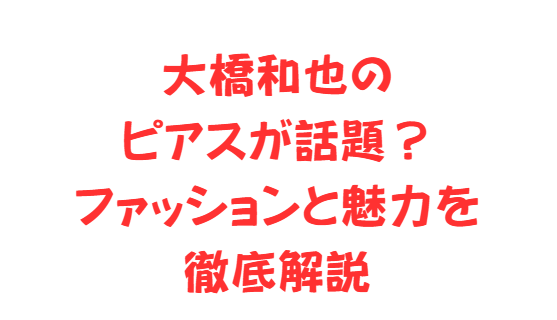 大橋和也のピアスが話題？ファッションと魅力を徹底解説