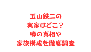 玉山鉄二の実家はどこ?噂の真相や家族構成を徹底調査