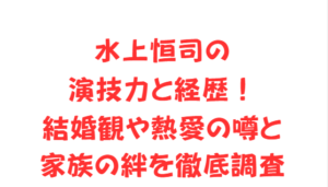 水上恒司の演技力と経歴！結婚観や熱愛の噂と家族の絆を徹底調査