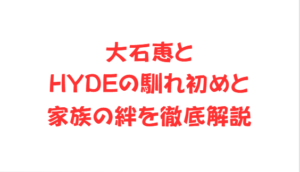 大石恵とHYDEの馴れ初めと家族の絆を徹底解説