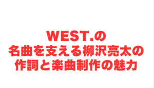 WEST.の名曲を支える柳沢亮太の作詞と楽曲制作の魅力