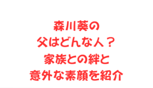 森川葵の父はどんな人？家族との絆と意外な素顔を紹介