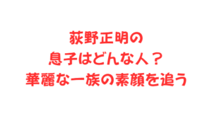 荻野正明の息子はどんな人？華麗な一族の素顔を追う
