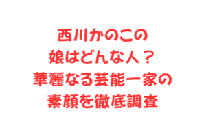 西川かのこの娘はどんな人?華麗なる芸能一家の素顔を徹底調査