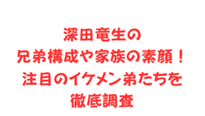 深田竜生の兄弟構成や家族の素顔!注目のイケメン弟たちを徹底調査