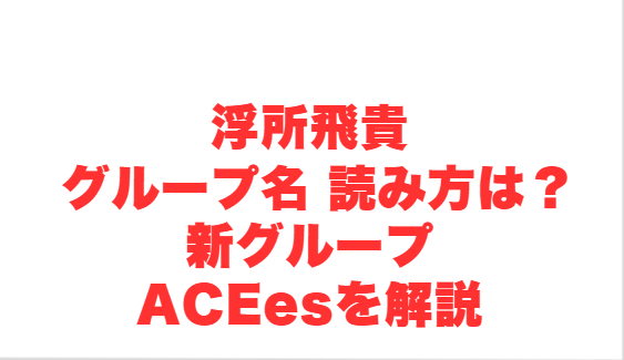 浮所飛貴 グループ名 読み方は？新グループACEesを解説