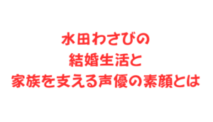 水田わさびの結婚生活と家族を支える声優の素顔とは