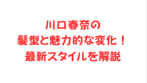 川口春奈の髪型と魅力的な変化！最新スタイルを解説