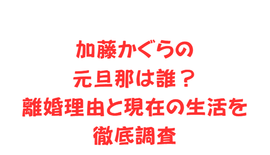 加藤かぐらの元旦那は誰？離婚理由と現在の生活を徹底調査