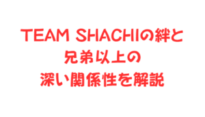 TEAM SHACHIの絆と兄弟以上の深い関係性を解説