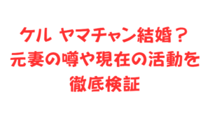 ケル ヤマチャン結婚？元妻の噂や現在の活動を徹底検証