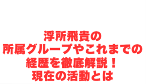 浮所飛貴の所属グループやこれまでの経歴を徹底解説!現在の活動とは