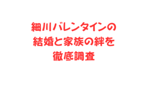 細川バレンタインの結婚と家族の絆を徹底調査