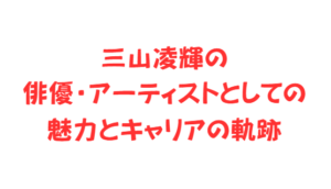 三山凌輝の俳優・アーティストとしての魅力とキャリアの軌跡