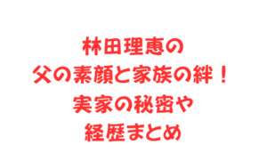 林田理恵の父の素顔と家族の絆！実家の秘密や経歴まとめ