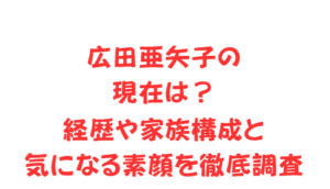 広田亜矢子の現在は？経歴や家族構成と気になる素顔を徹底調査