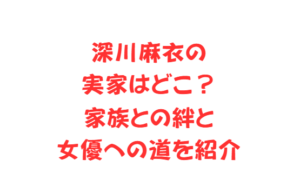 深川麻衣の実家はどこ？家族との絆と女優への道を紹介