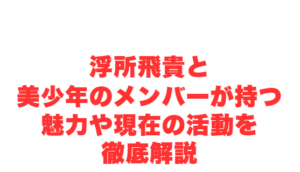 浮所飛貴と美少年のメンバーが持つ魅力や現在の活動を徹底解説