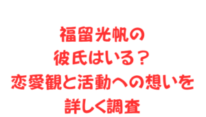福留光帆の彼氏はいる?恋愛観と活動への想いを詳しく調査