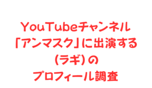 YouTubeチャンネル「アンマスク」に出演する(ラギ)のプロフィール調査